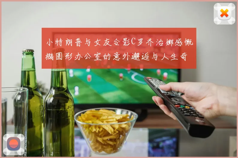 小特朗普与女友合影C罗乔治娜感慨椭圆形办公室的意外邂逅与人生奇遇