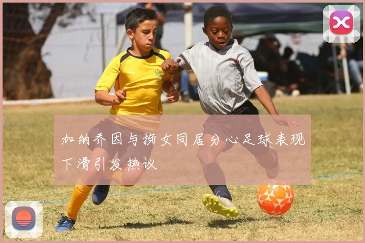 加纳乔因与捞女同居分心足球表现下滑引发热议