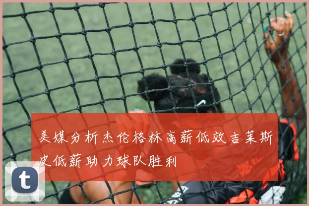 美媒分析杰伦格林高薪低效吉莱斯皮低薪助力球队胜利