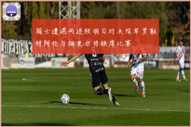 骑士遭遇两连败明日对决绿军贾勒特阿伦与梅里尔将缺席比赛