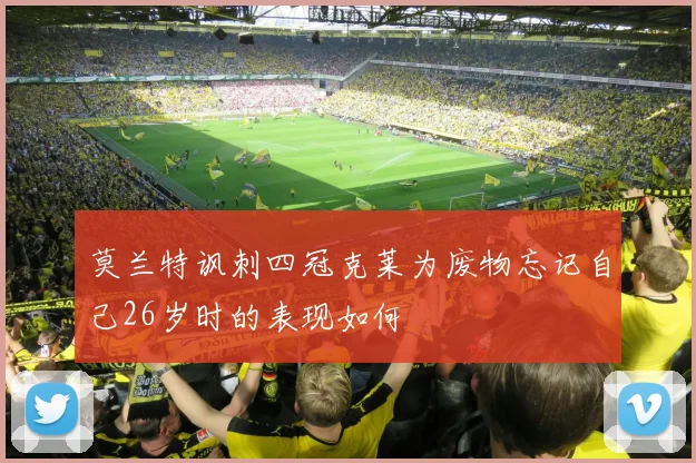 莫兰特讽刺四冠克莱为废物忘记自己26岁时的表现如何