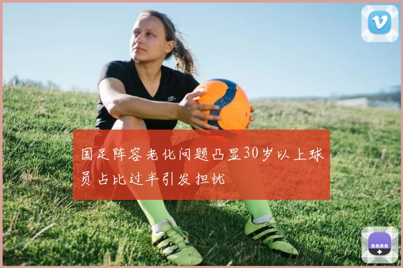 国足阵容老化问题凸显30岁以上球员占比过半引发担忧
