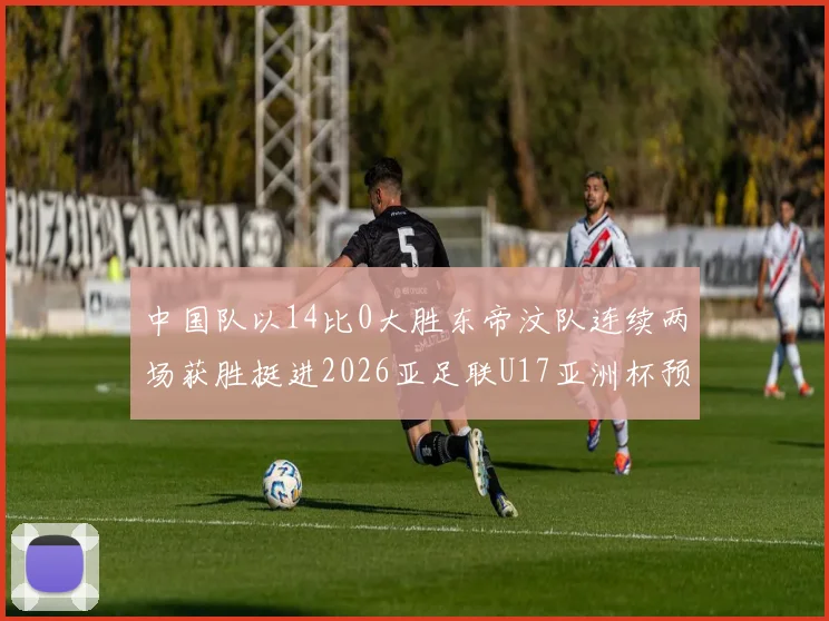 中国队以14比0大胜东帝汶队连续两场获胜挺进2026亚足联U17亚洲杯预选赛