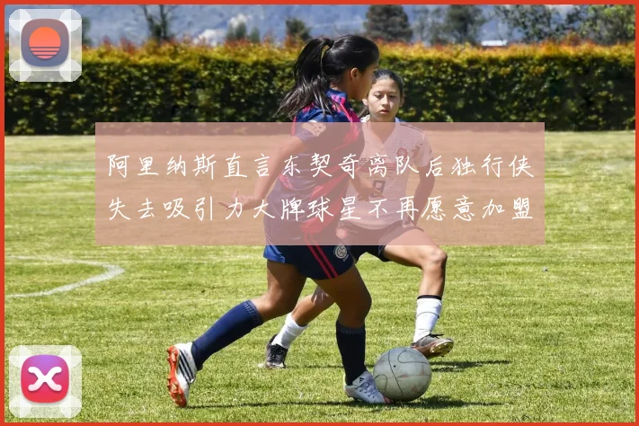 阿里纳斯直言东契奇离队后独行侠失去吸引力大牌球星不再愿意加盟