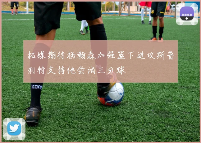 拓媒期待杨瀚森加强篮下进攻斯普利特支持他尝试三分球