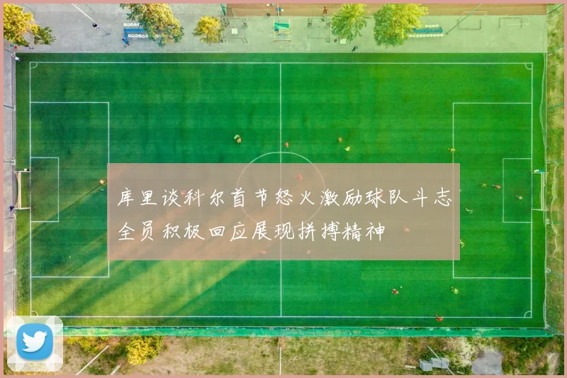 库里谈科尔首节怒火激励球队斗志全员积极回应展现拼搏精神
