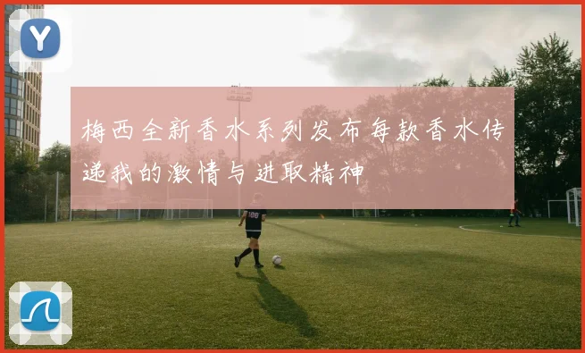 梅西全新香水系列发布每款香水传递我的激情与进取精神