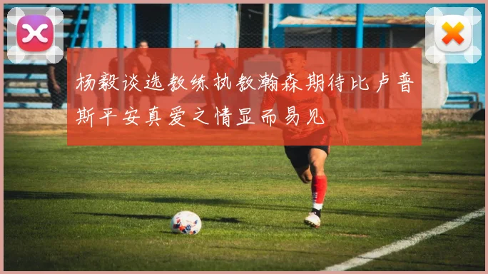 杨毅谈选教练执教瀚森期待比卢普斯平安真爱之情显而易见