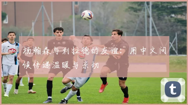 杨瀚森与利拉德的友谊：用中文问候传递温暖与亲切