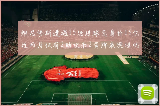 维尼修斯遭遇15场进球荒身价15亿近两月仅有2助攻和2黄牌表现堪忧
