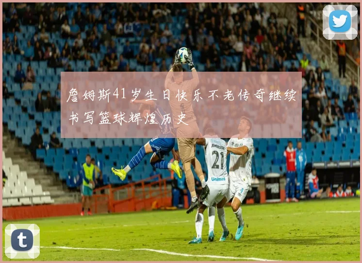詹姆斯41岁生日快乐不老传奇继续书写篮球辉煌历史