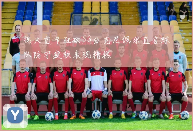 热火首节狂砍53分克尼佩尔直言球队防守疲软表现糟糕