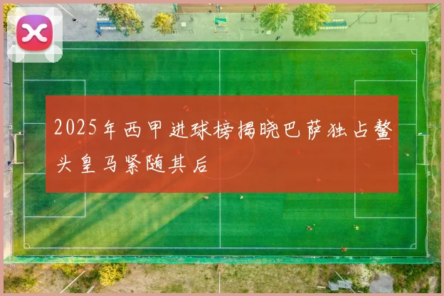 2025年西甲进球榜揭晓巴萨独占鳌头皇马紧随其后