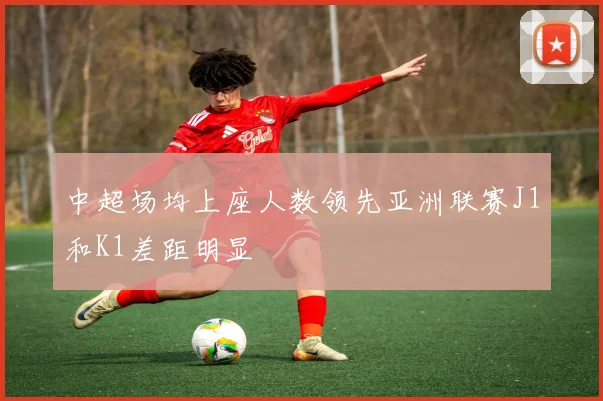 中超场均上座人数领先亚洲联赛J1和K1差距明显