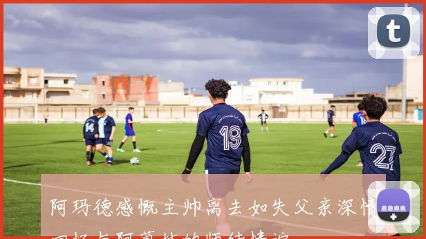 阿玛德感慨主帅离去如失父亲深情回忆与阿莫林的师徒情谊