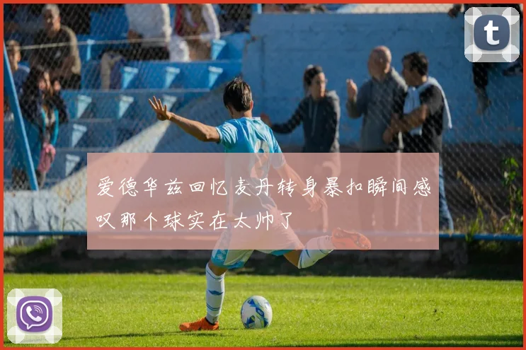 爱德华兹回忆麦丹转身暴扣瞬间感叹那个球实在太帅了