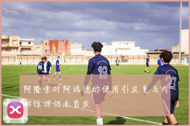阿隆索对阿诺德的使用引发皇马内部惊讶仍未首发