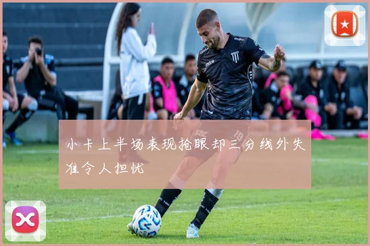 小卡上半场表现抢眼却三分线外失准令人担忧