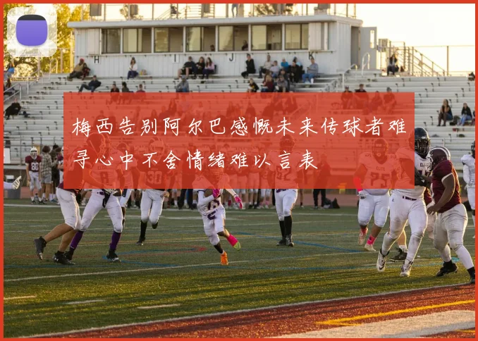 梅西告别阿尔巴感慨未来传球者难寻心中不舍情绪难以言表