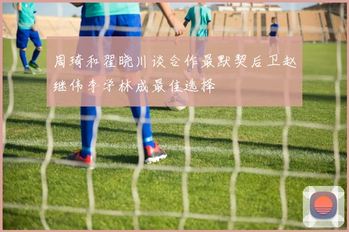 周琦和翟晓川谈合作最默契后卫赵继伟李学林成最佳选择