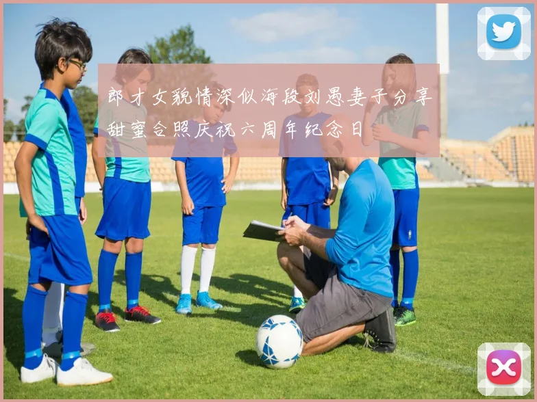 郎才女貌情深似海段刘愚妻子分享甜蜜合照庆祝六周年纪念日