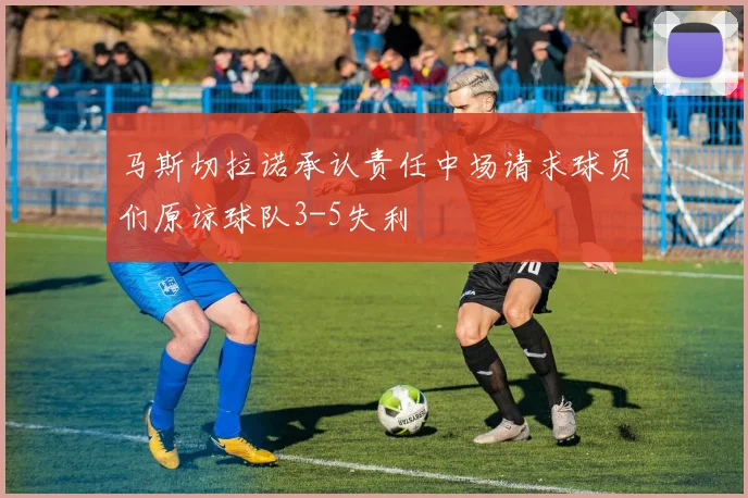 马斯切拉诺承认责任中场请求球员们原谅球队3-5失利