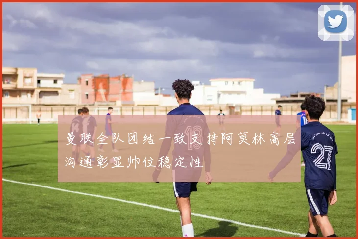 曼联全队团结一致支持阿莫林高层沟通彰显帅位稳定性