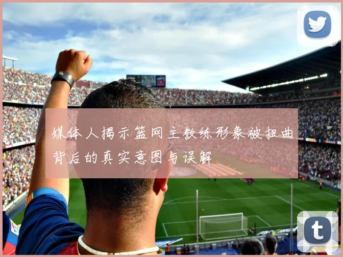媒体人揭示篮网主教练形象被扭曲背后的真实意图与误解