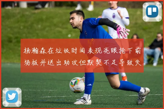 杨瀚森在垃圾时间表现亮眼抢下前场板并送出助攻但默契不足导致失误
