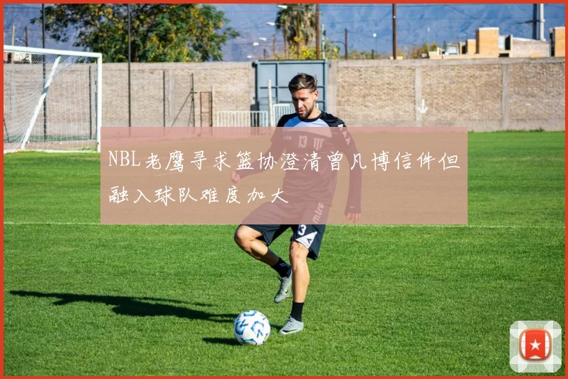 NBL老鹰寻求篮协澄清曾凡博信件但融入球队难度加大
