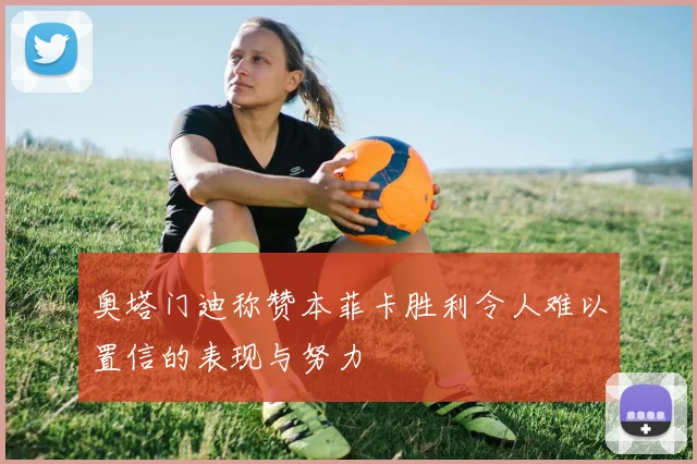 奥塔门迪称赞本菲卡胜利令人难以置信的表现与努力