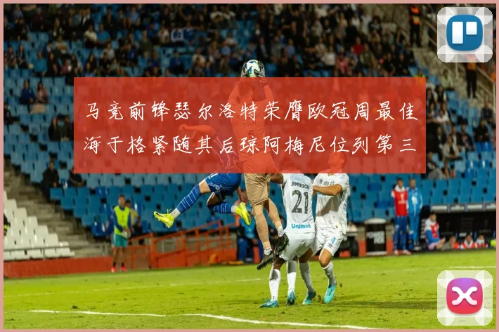 马竞前锋瑟尔洛特荣膺欧冠周最佳海于格紧随其后琼阿梅尼位列第三