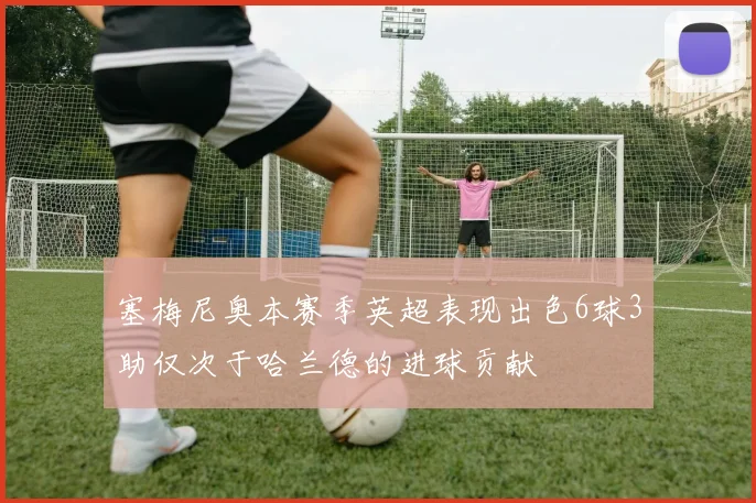塞梅尼奥本赛季英超表现出色6球3助仅次于哈兰德的进球贡献