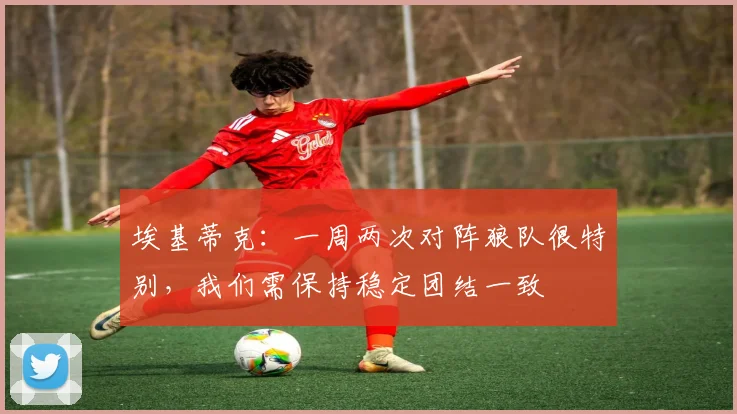 埃基蒂克：一周两次对阵狼队很特别，我们需保持稳定团结一致