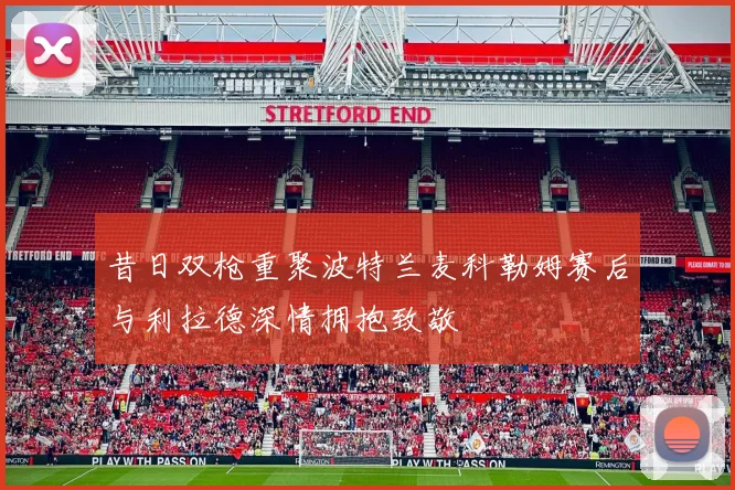 昔日双枪重聚波特兰麦科勒姆赛后与利拉德深情拥抱致敬