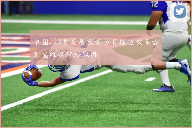 中国U23男足展现实力日媒惊叹乌兹别克难以轻松取胜