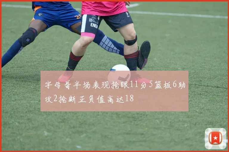 字母哥半场表现抢眼11分5篮板6助攻2抢断正负值高达18