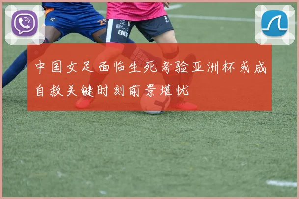 中国女足面临生死考验亚洲杯或成自救关键时刻前景堪忧